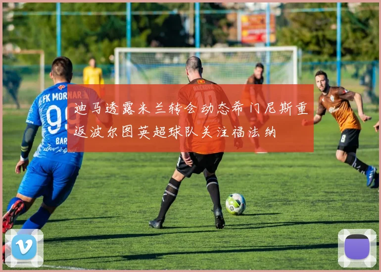 迪马透露米兰转会动态希门尼斯重返波尔图英超球队关注福法纳
