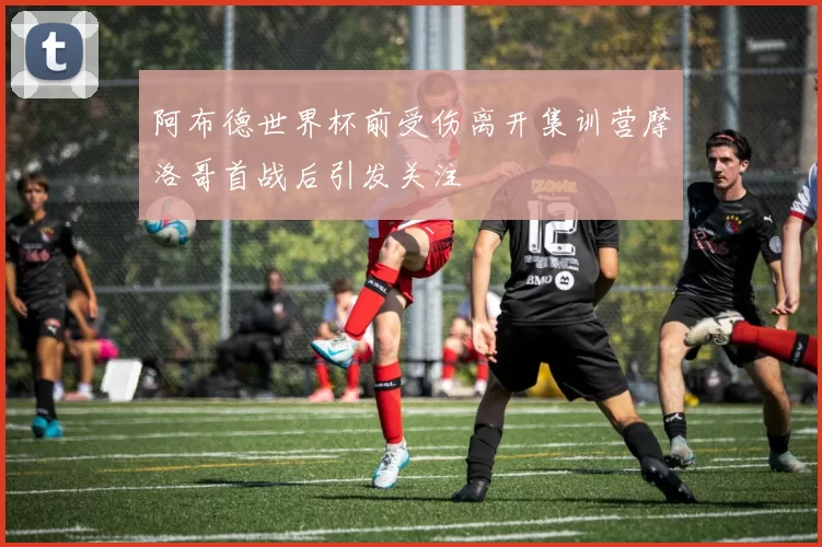 阿布德世界杯前受伤离开集训营摩洛哥首战后引发关注