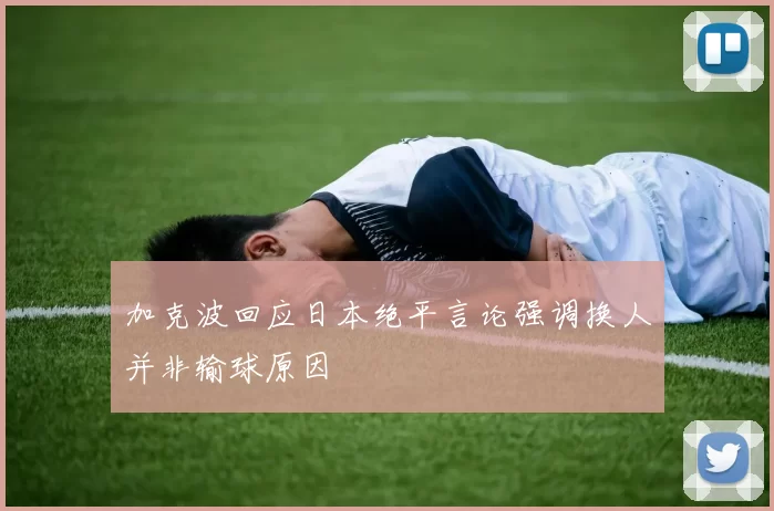 加克波回应日本绝平言论强调换人并非输球原因