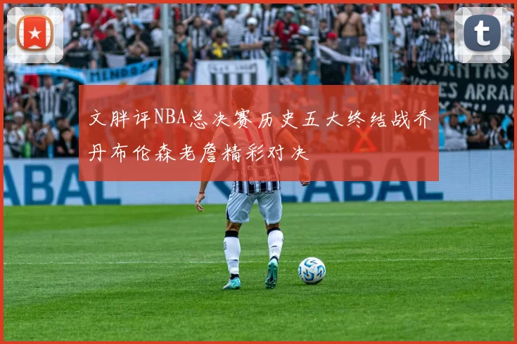 文胖评NBA总决赛历史五大终结战乔丹布伦森老詹精彩对决