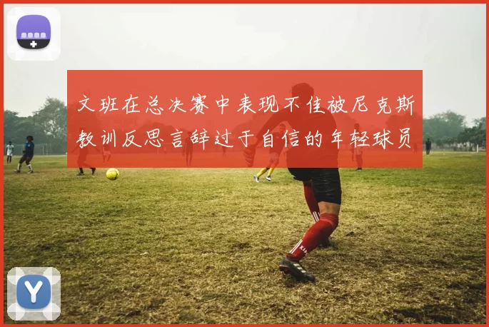 文班在总决赛中表现不佳被尼克斯教训反思言辞过于自信的年轻球员成长之路