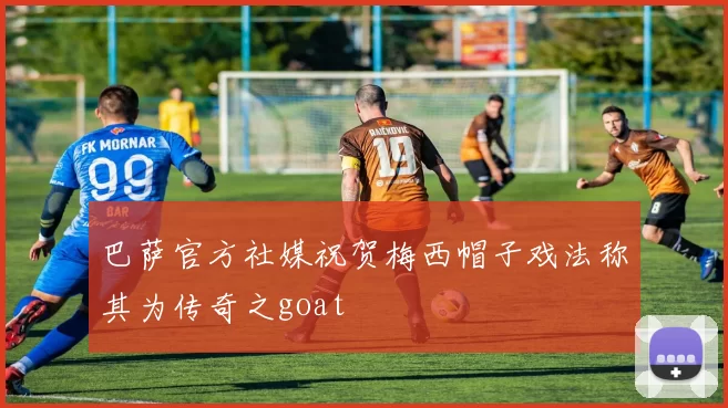 巴萨官方社媒祝贺梅西帽子戏法称其为传奇之goat