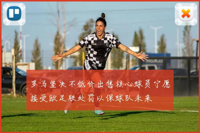 罗马坚决不低价出售核心球员宁愿接受欧足联处罚以保球队未来