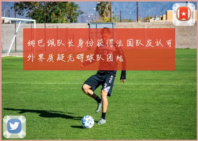 姆巴佩队长身份获得法国队友认可外界质疑无碍球队团结