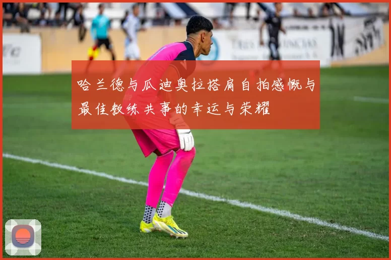 哈兰德与瓜迪奥拉搭肩自拍感慨与最佳教练共事的幸运与荣耀