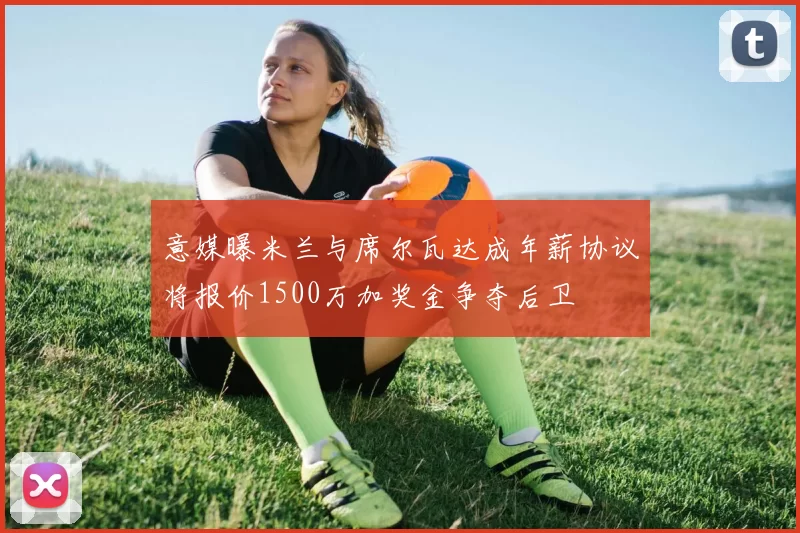 意媒曝米兰与席尔瓦达成年薪协议将报价1500万加奖金争夺后卫