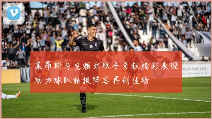 莱昂斯与克赖尔联手贡献精彩表现助力球队轮换阵容再创佳绩