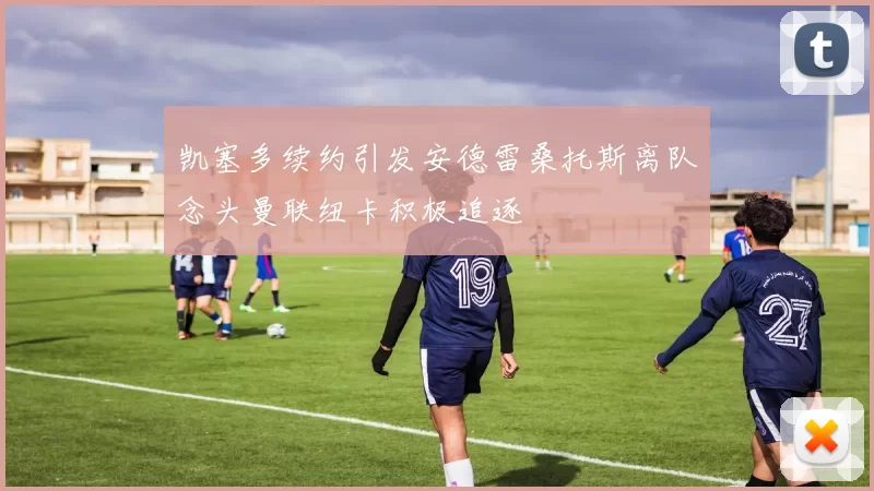 凯塞多续约引发安德雷桑托斯离队念头曼联纽卡积极追逐