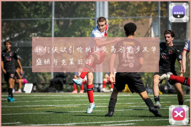独行侠欲引伦纳德交易方案涉及华盛顿与克莱旧部