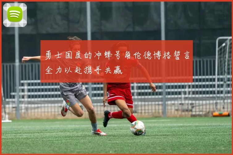 勇士国度的冲锋号角伦德博格誓言全力以赴携手共赢