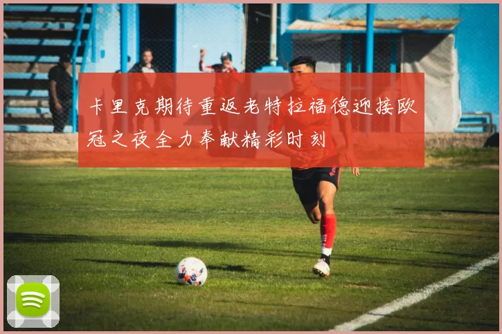 卡里克期待重返老特拉福德迎接欧冠之夜全力奉献精彩时刻