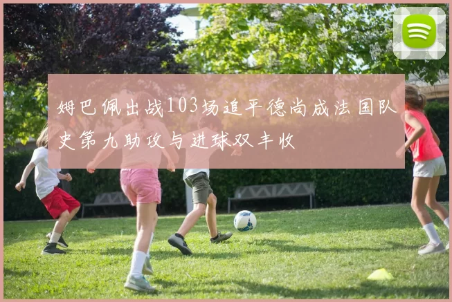 姆巴佩出战103场追平德尚成法国队史第九助攻与进球双丰收