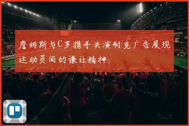 詹姆斯与C罗携手共演耐克广告展现运动员间的谦让精神