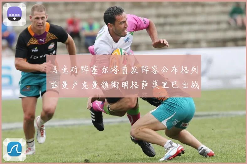 马竞对阵塞尔塔首发阵容公布格列兹曼卢克曼领衔明格萨莫里巴出战