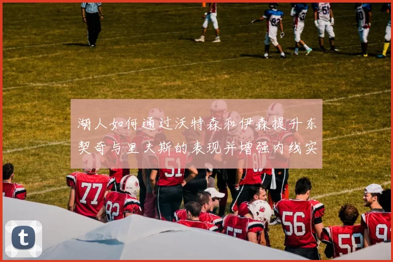 湖人如何通过沃特森和伊森提升东契奇与里夫斯的表现并增强内线实力