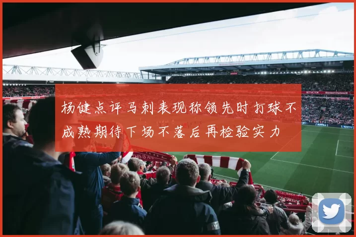 杨健点评马刺表现称领先时打球不成熟期待下场不落后再检验实力