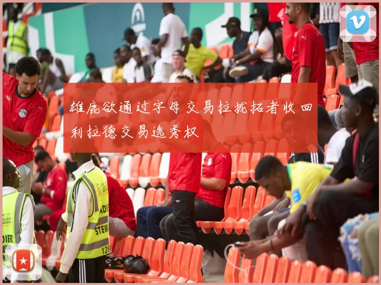 雄鹿欲通过字母交易拉拢拓者收回利拉德交易选秀权