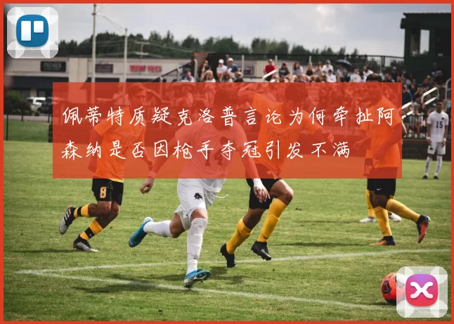 佩蒂特质疑克洛普言论为何牵扯阿森纳是否因枪手夺冠引发不满