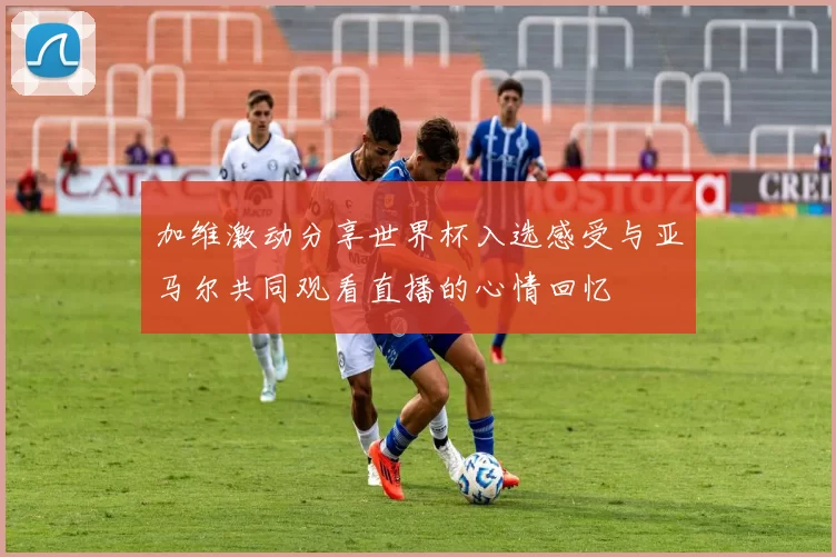 加维激动分享世界杯入选感受与亚马尔共同观看直播的心情回忆