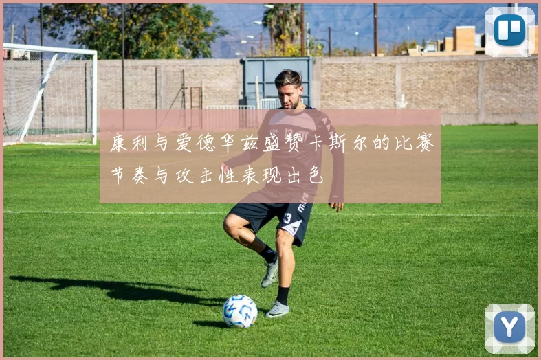康利与爱德华兹盛赞卡斯尔的比赛节奏与攻击性表现出色