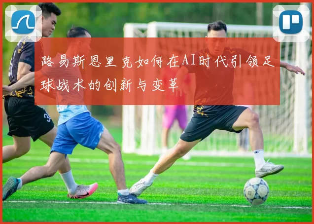 路易斯恩里克如何在AI时代引领足球战术的创新与变革