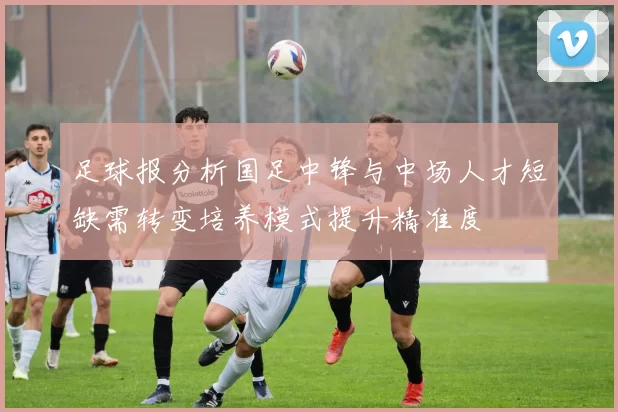 足球报分析国足中锋与中场人才短缺需转变培养模式提升精准度