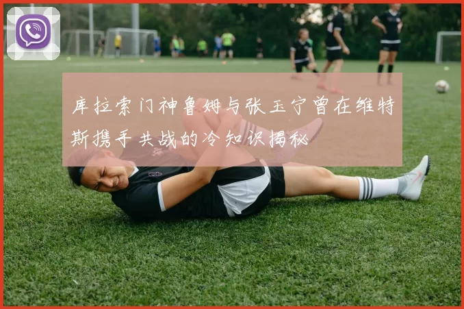 库拉索门神鲁姆与张玉宁曾在维特斯携手共战的冷知识揭秘